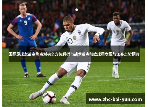 国际足球友谊赛焦点对决全方位解析与战术看点前瞻球星表现与比赛走势预测 国际足球友谊赛焦点对决全方位解析与战术看点前瞻球星表现与比赛走势预测