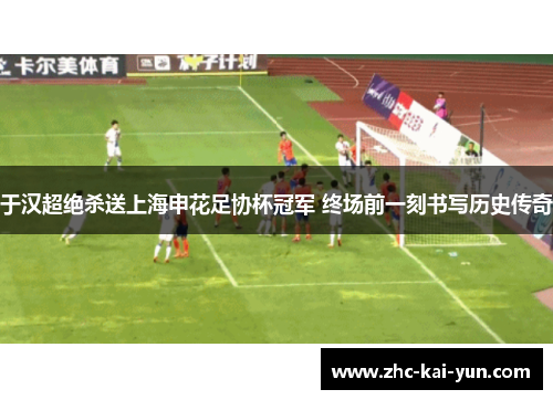 于汉超绝杀送上海申花足协杯冠军 终场前一刻书写历史传奇 于汉超绝杀送上海申花足协杯冠军 终场前一刻书写历史传奇