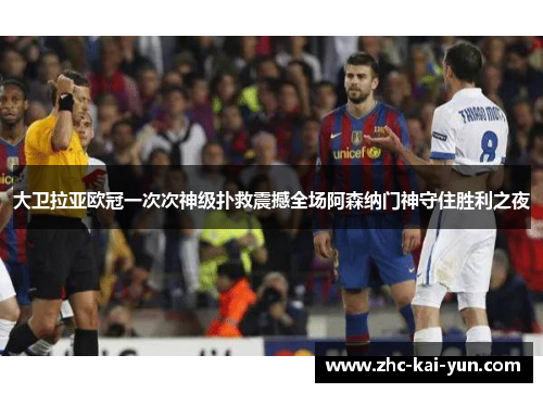 大卫拉亚欧冠一次次神级扑救震撼全场阿森纳门神守住胜利之夜